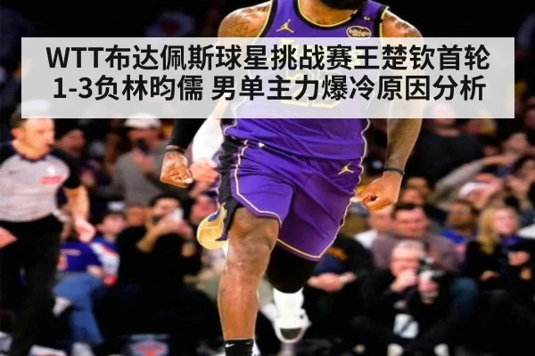 WTT布达佩斯球星挑战赛王楚钦首轮1-3负林昀儒 男单主力爆冷原因分析