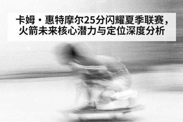 卡姆·惠特摩尔25分闪耀夏季联赛,火箭未来核心潜力与定位深度分析