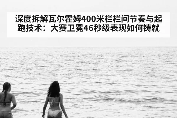 深度拆解瓦尔霍姆400米栏栏间节奏与起跑技术:大赛卫冕46秒级表现如何铸就