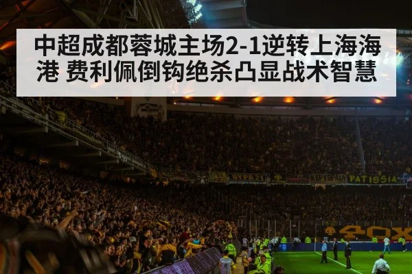 中超成都蓉城主场2-1逆转上海海港 费利佩倒钩绝杀凸显战术智慧